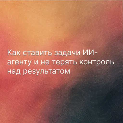 Как ставить задачи ИИ-агенту и не терять контроль над результатом